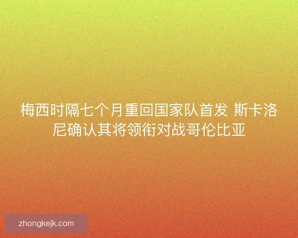 梅西时隔七个月重回国家队首发 斯卡洛尼确认其将领衔对战哥伦比亚
