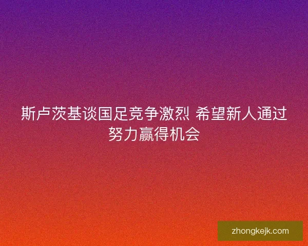 斯卢茨基谈国足竞争激烈 希望新人通过努力赢得机会