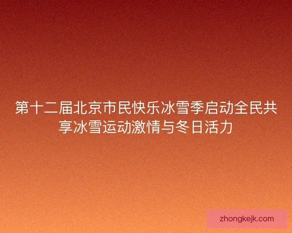 第十二届北京市民快乐冰雪季启动全民共享冰雪运动激情与冬日活力