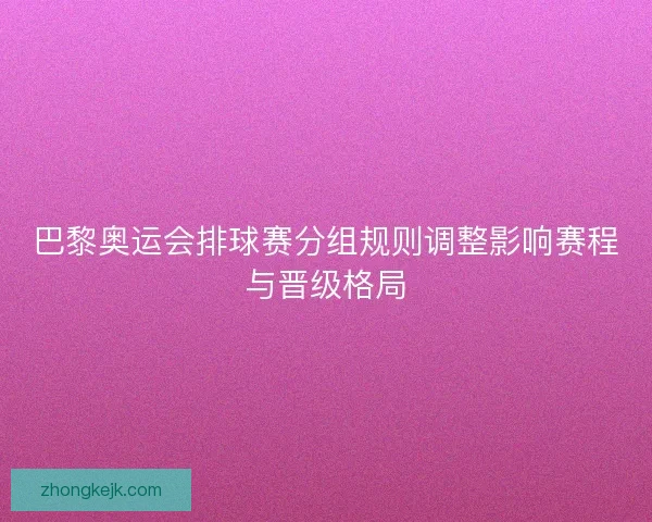 巴黎奥运会排球赛分组规则调整影响赛程与晋级格局